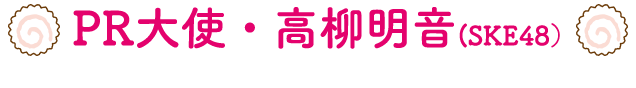 PR大使・高柳明音（SKE48）
